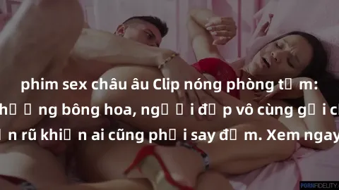 phim sex châu âu Clip nóng phòng tắm: Hít thở nồng nàn hương bông hoa, người đẹp vô cùng gợi cảm và quyến rũ khiến ai cũng phải say đắm. Xem ngay để trải nghiệm điều đặc biệt!