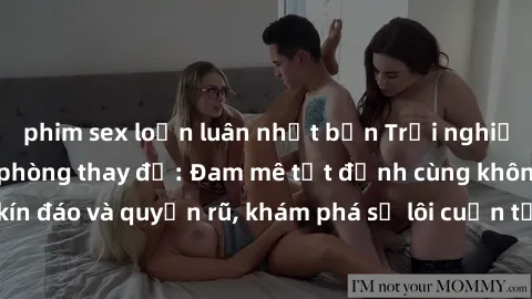 phim sex loạn luân nhật bản Trải nghiệm mới lạ với sex phòng thay đồ: Đam mê tột đỉnh cùng không gian kín đáo và quyến rũ, khám phá sự lôi cuốn từ sự hấp dẫn của nơi này.