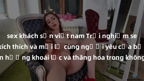 sex khách sạn việt nam Trải nghiệm sex phòng tắm đầy kích thích và mới lạ cùng người yêu của bạn! Tận hưởng khoái lạc và thăng hoa trong không gian tắm ấm áp và gợi cảm.