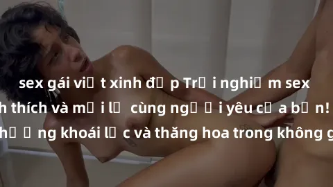 sex gái việt xinh đẹp Trải nghiệm sex phòng tắm đầy kích thích và mới lạ cùng người yêu của bạn! Tận hưởng khoái lạc và thăng hoa trong không gian tắm ấm áp và gợi cảm.