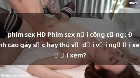 phim sex HD Phim sex nơi công cộng: Đỉnh cao gây sốc hay thú vị đối với người xem?