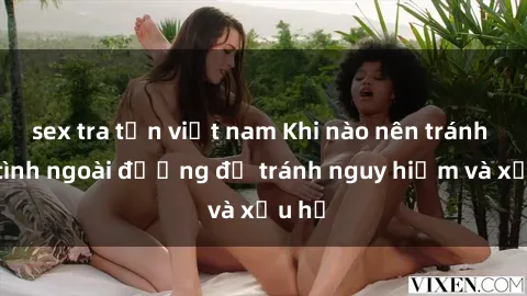 sex tra tấn việt nam Khi nào nên tránh làm tình ngoài đường để tránh nguy hiểm và xấu hổ