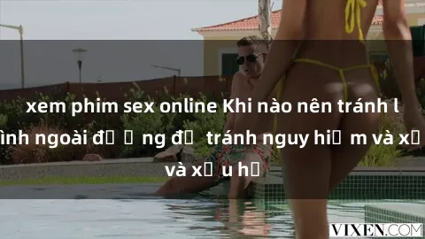xem phim sex online Khi nào nên tránh làm tình ngoài đường để tránh nguy hiểm và xấu hổ