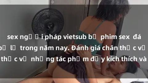 sex người pháp vietsub bộ phim sex  đáng xem không thể bỏ lỡ trong năm nay. Đánh giá chân thực về những tác phẩm đầy kích thích và hấp dẫn này.