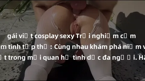 gái việt cosplay sexy Trải nghiệm cảm xúc mới mẻ với làm tình tập thể: Cùng nhau khám phá niềm vui và sự mãnh liệt trong mối quan hệ tình dục đa người. Hãy thử ngay để biết cảm giác thú vị này!
