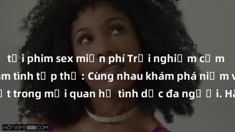 tải phim sex miễn phí Trải nghiệm cảm xúc mới mẻ với làm tình tập thể: Cùng nhau khám phá niềm vui và sự mãnh liệt trong mối quan hệ tình dục đa người. Hãy thử ngay để biết cảm giác thú vị này!