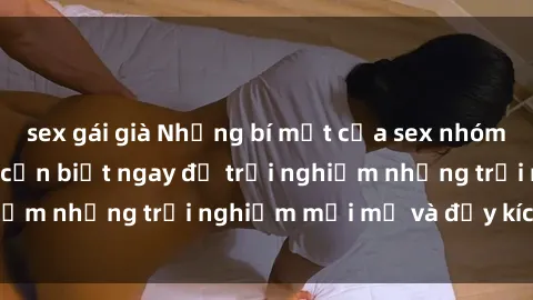 sex gái già Những bí mật của sex nhóm không che mà bạn cần biết ngay để trải nghiệm những trải nghiệm mới mẻ và đầy kích thích.