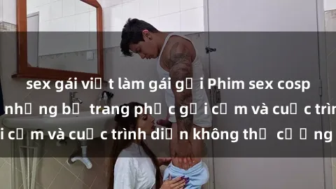 sex gái việt làm gái gọi Phim sex cosplay: Giấc mơ  cùng những bộ trang phục gợi cảm và cuộc trình diễn không thể cưỡng lại!