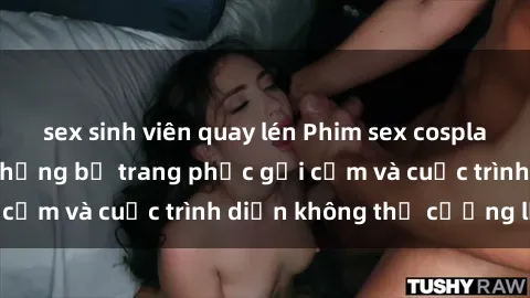 sex sinh viên quay lén Phim sex cosplay: Giấc mơ  cùng những bộ trang phục gợi cảm và cuộc trình diễn không thể cưỡng lại!