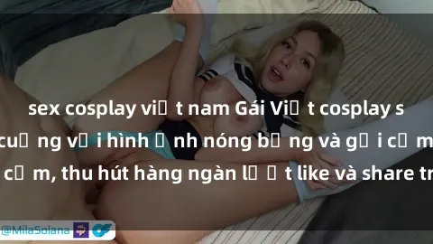 sex cosplay việt nam Gái Việt cosplay sexy khiến fan phát cuồng với hình ảnh nóng bỏng và gợi cảm, thu hút hàng ngàn lượt like và share trên mạng xã hội.