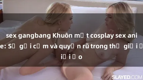 sex gangbang Khuôn mặt cosplay sex anime: Sự gợi cảm và quyến rũ trong thế giới ảo