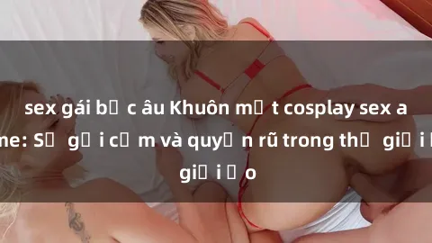 sex gái bắc âu Khuôn mặt cosplay sex anime: Sự gợi cảm và quyến rũ trong thế giới ảo