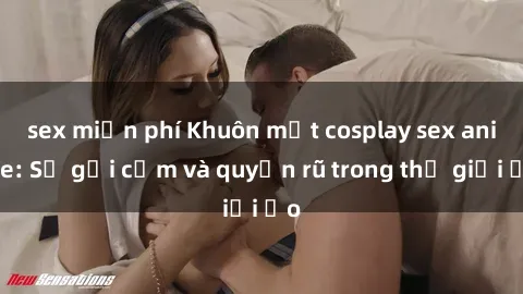 sex miễn phí Khuôn mặt cosplay sex anime: Sự gợi cảm và quyến rũ trong thế giới ảo