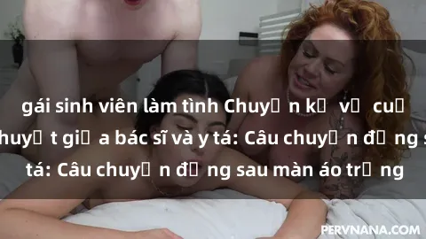 gái sinh viên làm tình Chuyện kể về cuộc tình đầy nhiệt huyết giữa bác sĩ và y tá: Câu chuyện đằng sau màn áo trắng