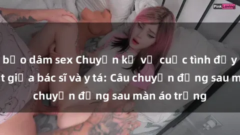 bạo dâm sex Chuyện kể về cuộc tình đầy nhiệt huyết giữa bác sĩ và y tá: Câu chuyện đằng sau màn áo trắng