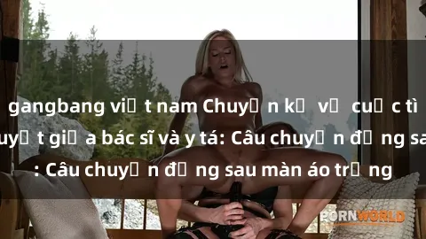 gangbang việt nam Chuyện kể về cuộc tình đầy nhiệt huyết giữa bác sĩ và y tá: Câu chuyện đằng sau màn áo trắng