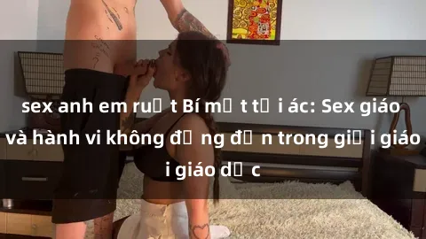 sex anh em ruột Bí mật tội ác: Sex giáo viên và hành vi không đứng đắn trong giới giáo dục
