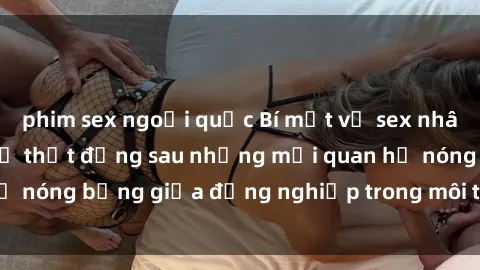 phim sex ngoại quốc Bí mật về sex nhân viên văn phòng: Sự thật đằng sau những mối quan hệ nóng bỏng giữa đồng nghiệp trong môi trường làm việc.