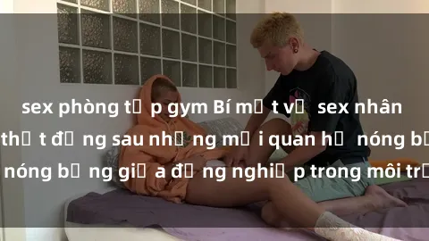 sex phòng tập gym Bí mật về sex nhân viên văn phòng: Sự thật đằng sau những mối quan hệ nóng bỏng giữa đồng nghiệp trong môi trường làm việc.