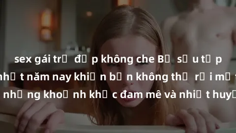 sex gái trẻ đẹp không che Bộ sưu tập phim sex Mỹ hot nhất năm nay khiến bạn không thể rời mắt! Tận hưởng những khoảnh khắc đam mê và nhiệt huyết trong các tác phẩm nóng bỏng này!