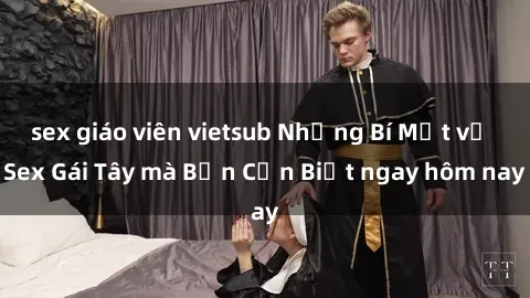 sex giáo viên vietsub Những Bí Mật về Sex Gái Tây mà Bạn Cần Biết ngay hôm nay