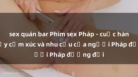 sex quán bar Phim sex Pháp - cuộc hành trình đầy cảm xúc và nhu cầu của người Pháp đương đại