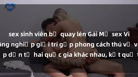sex sinh viên bị quay lén Gái Mỹ sex Việt Nam: Khi nền công nghiệp giải trí gặp phong cách thú vị và hấp dẫn từ hai quốc gia khác nhau, kết quả thú vị không thể bỏ qua.
