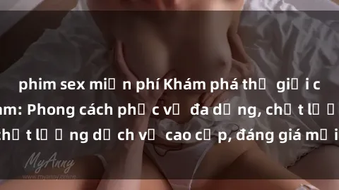 phim sex miễn phí Khám phá thế giới của gái gọi Việt Nam: Phong cách phục vụ đa dạng, chất lượng dịch vụ cao cấp, đáng giá mọi khoản chi phí