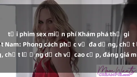 tải phim sex miễn phí Khám phá thế giới của gái gọi Việt Nam: Phong cách phục vụ đa dạng, chất lượng dịch vụ cao cấp, đáng giá mọi khoản chi phí
