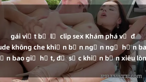 gái việt bị lộ clip sex Khám phá vẻ đẹp gái Việt Nam nude không che khiến bạn ngẩn ngơ hơn bao giờ hết, đủ sức khiến bạn xiêu lòng đến ngất ngây