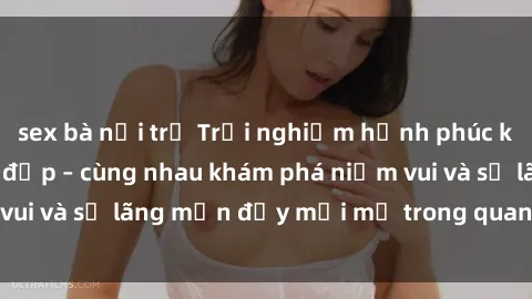 sex bà nội trợ Trải nghiệm hạnh phúc khi làm tình với gái đẹp – cùng nhau khám phá niềm vui và sự lãng mạn đầy mới mẻ trong quan hệ của bạn.