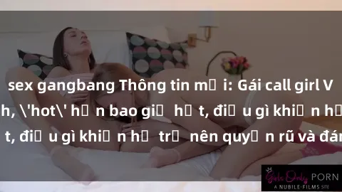 sex gangbang Thông tin mới: Gái call girl Việt Nam đắt khách, 'hot' hơn bao giờ hết, điều gì khiến họ trở nên quyến rũ và đáng chú ý?