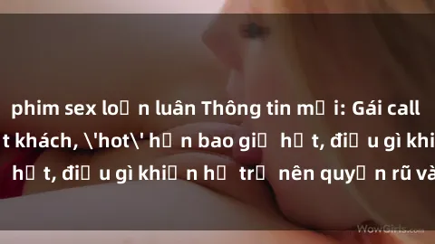 phim sex loạn luân Thông tin mới: Gái call girl Việt Nam đắt khách, 'hot' hơn bao giờ hết, điều gì khiến họ trở nên quyến rũ và đáng chú ý?