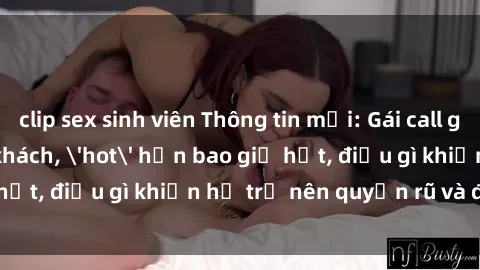 clip sex sinh viên Thông tin mới: Gái call girl Việt Nam đắt khách, 'hot' hơn bao giờ hết, điều gì khiến họ trở nên quyến rũ và đáng chú ý?