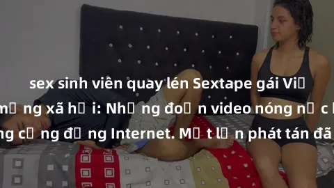 sex sinh viên quay lén Sextape gái Việt Nam gây sốt trên mạng xã hội: Những đoạn video nóng nực kỳ gây chấn động cộng đồng Internet. Một lần phát tán đã khiến người xem không thể rời mắt.