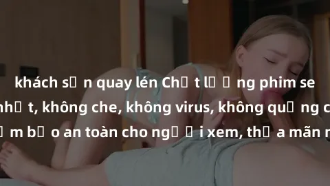 khách sạn quay lén Chất lượng phim sex cập nhật mới nhất, không che, không virus, không quảng cáo, đảm bảo an toàn cho người xem, thỏa mãn nhu cầu tình dục của bạn.