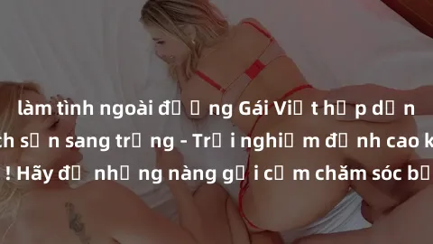 làm tình ngoài đường Gái Việt hấp dẫn làm tình tại khách sạn sang trọng - Trải nghiệm đỉnh cao không thể bỏ lỡ! Hãy để những nàng gợi cảm chăm sóc bạn và mang đến cho bạn những phút giây đê mê không t