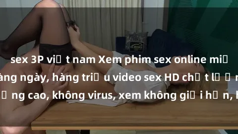 sex 3P việt nam Xem phim sex online miễn phí, cập nhật hàng ngày, hàng triệu video sex HD chất lượng cao, không virus, xem không giới hạn, hoàn toàn miễn phí.