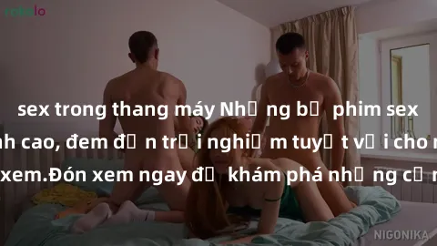 sex trong thang máy Những bộ phim sex không che HD đỉnh cao, đem đến trải nghiệm tuyệt vời cho người xem.Đón xem ngay để khám phá những cảnh quay đẹp mắt và kích thích.