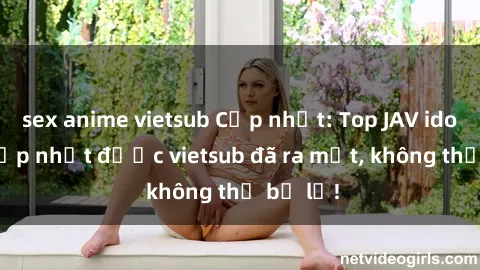 sex anime vietsub Cập nhật: Top JAV idol xinh đẹp nhất được vietsub đã ra mắt, không thể bỏ lỡ!