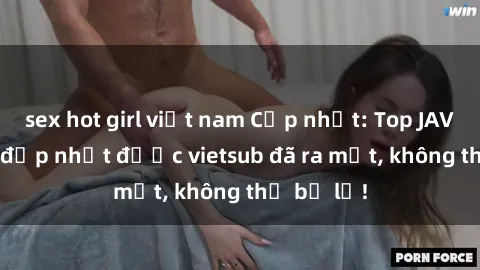sex hot girl việt nam Cập nhật: Top JAV idol xinh đẹp nhất được vietsub đã ra mắt, không thể bỏ lỡ!
