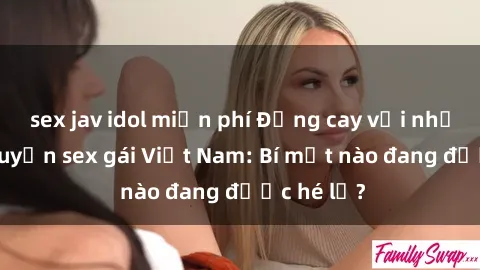 sex jav idol miễn phí Đắng cay với những câu chuyện sex gái Việt Nam: Bí mật nào đang được hé lộ?