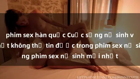 phim sex hàn quốc Cuộc sống nữ sinh và những bí mật không thể tin được trong phim sex nữ sinh mới nhất