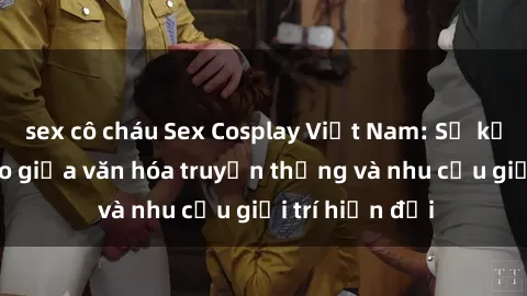 sex cô cháu Sex Cosplay Việt Nam: Sự kết hợp độc đáo giữa văn hóa truyền thống và nhu cầu giải trí hiện đại