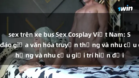 sex trên xe bus Sex Cosplay Việt Nam: Sự kết hợp độc đáo giữa văn hóa truyền thống và nhu cầu giải trí hiện đại