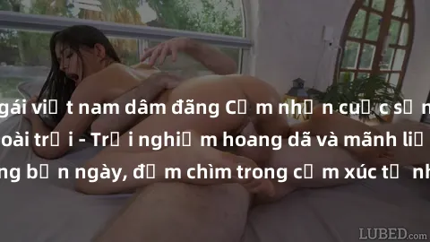 gái việt nam dâm đãng Cảm nhận cuộc sống: Sex gái Việt ngoài trời - Trải nghiệm hoang dã và mãnh liệt trong bản ngày, đắm chìm trong cảm xúc tự nhiên và sự giao thoa tình yêu.