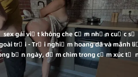 sex gái việt không che Cảm nhận cuộc sống: Sex gái Việt ngoài trời - Trải nghiệm hoang dã và mãnh liệt trong bản ngày, đắm chìm trong cảm xúc tự nhiên và sự giao thoa tình yêu.
