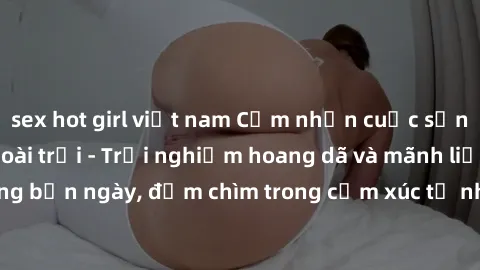 sex hot girl việt nam Cảm nhận cuộc sống: Sex gái Việt ngoài trời - Trải nghiệm hoang dã và mãnh liệt trong bản ngày, đắm chìm trong cảm xúc tự nhiên và sự giao thoa tình yêu.