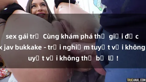 sex gái trẻ Cùng khám phá thế giới độc đáo của sex jav bukkake - trải nghiệm tuyệt vời không thể bỏ lỡ!