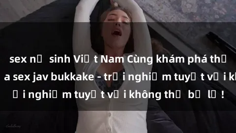 sex nữ sinh Việt Nam Cùng khám phá thế giới độc đáo của sex jav bukkake - trải nghiệm tuyệt vời không thể bỏ lỡ!